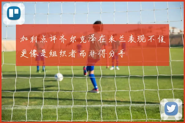 加利点评齐尔克泽在米兰表现不佳更像是组织者而非得分手