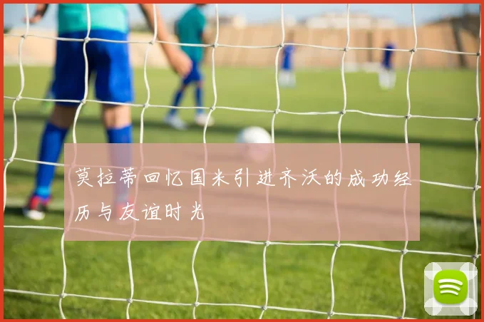 莫拉蒂回忆国米引进齐沃的成功经历与友谊时光