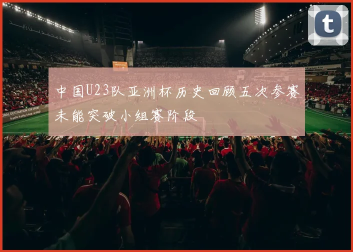 中国U23队亚洲杯历史回顾五次参赛未能突破小组赛阶段