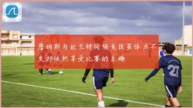 詹姆斯与杜兰特同场竞技虽体力不支却依然享受比赛的乐趣