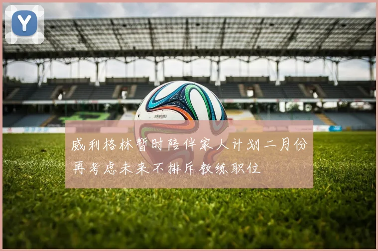 威利格林暂时陪伴家人计划二月份再考虑未来不排斥教练职位