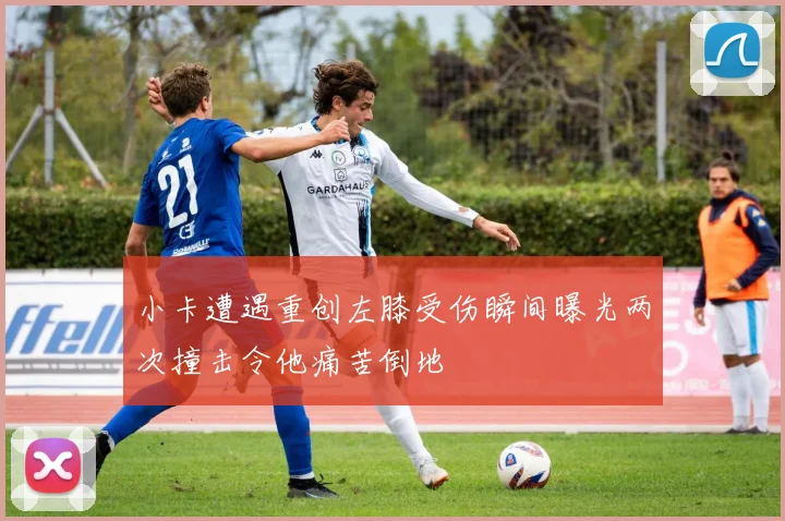 小卡遭遇重创左膝受伤瞬间曝光两次撞击令他痛苦倒地
