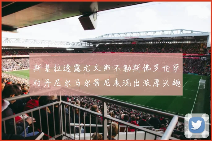 斯基拉透露尤文那不勒斯佛罗伦萨对丹尼尔马尔蒂尼表现出浓厚兴趣