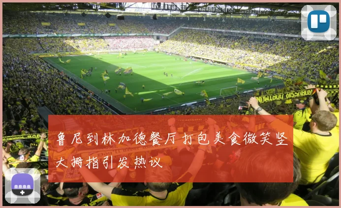 鲁尼到林加德餐厅打包美食微笑竖大拇指引发热议