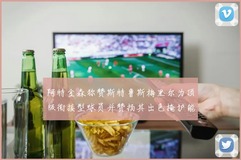 阿特金森称赞斯特鲁斯梅里尔为顶级衔接型球员并赞扬其出色掩护能力