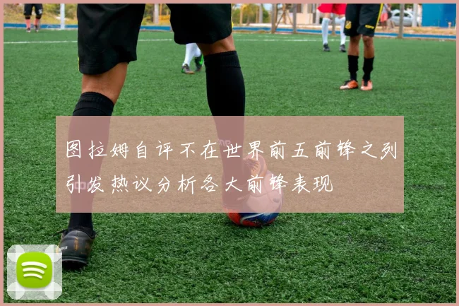 图拉姆自评不在世界前五前锋之列引发热议分析各大前锋表现