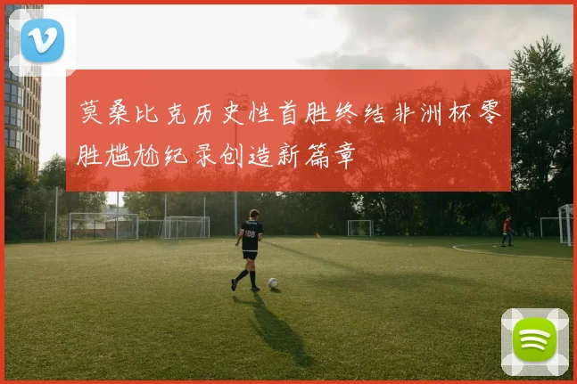 莫桑比克历史性首胜终结非洲杯零胜尴尬纪录创造新篇章