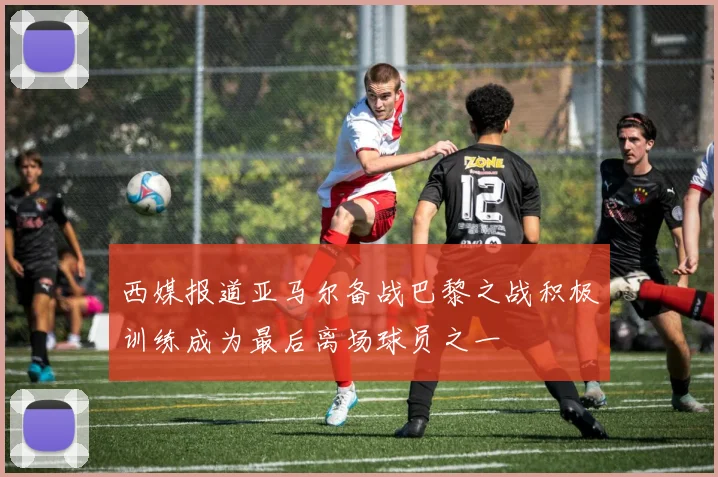 西媒报道亚马尔备战巴黎之战积极训练成为最后离场球员之一