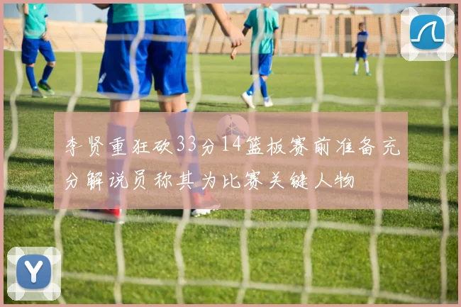 李贤重狂砍33分14篮板赛前准备充分解说员称其为比赛关键人物