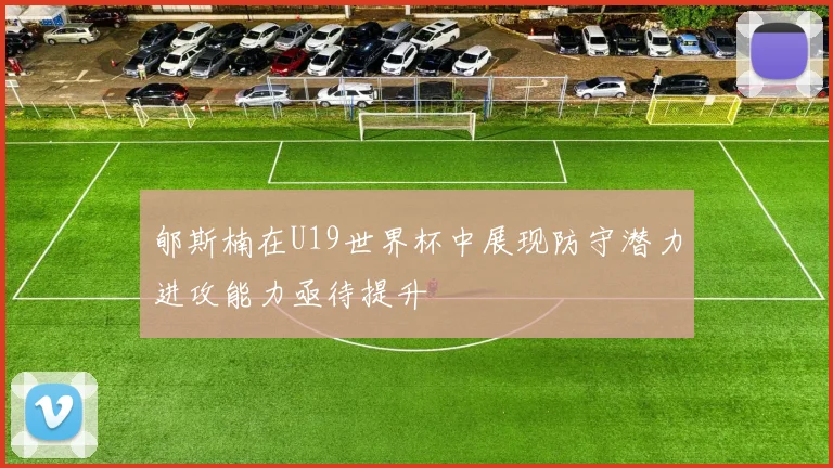 郇斯楠在U19世界杯中展现防守潜力进攻能力亟待提升