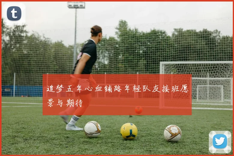 追梦五年心血铺路年轻队友接班愿景与期待