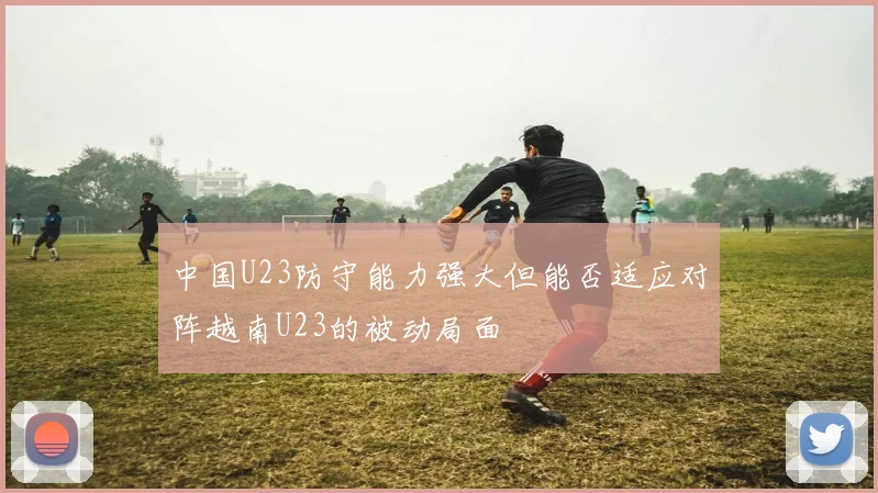 中国U23防守能力强大但能否适应对阵越南U23的被动局面