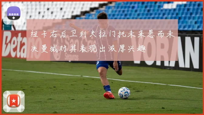 纽卡右后卫利夫拉门托未来悬而未决曼城对其表现出浓厚兴趣
