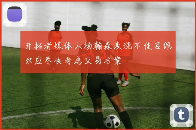 开拓者媒体人杨瀚森表现不佳吕佩尔应尽快考虑交易方案