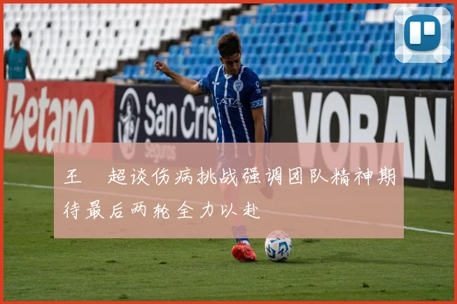 王燊超谈伤病挑战强调团队精神期待最后两轮全力以赴