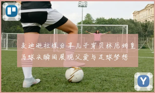 麦迪逊社媒分享儿子穿贝林厄姆皇马球衣瞬间展现父爱与足球梦想