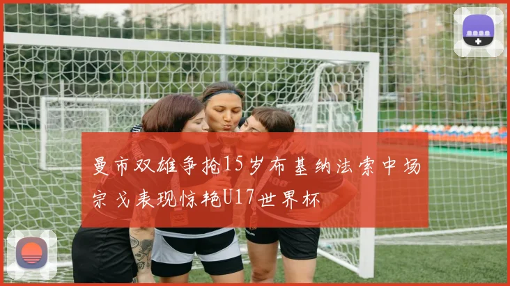 曼市双雄争抢15岁布基纳法索中场宗戈表现惊艳U17世界杯