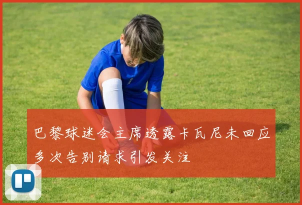 巴黎球迷会主席透露卡瓦尼未回应多次告别请求引发关注