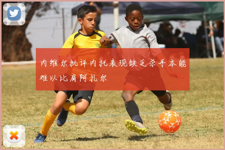 内维尔批评内托表现缺乏杀手本能难以比肩阿扎尔