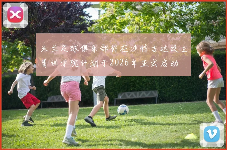 米兰足球俱乐部将在沙特吉达设立青训学院计划于2026年正式启动