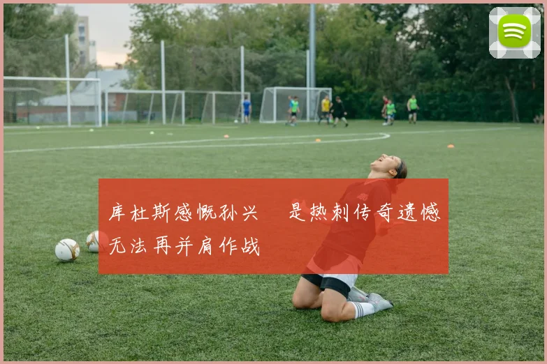 库杜斯感慨孙兴慜是热刺传奇遗憾无法再并肩作战