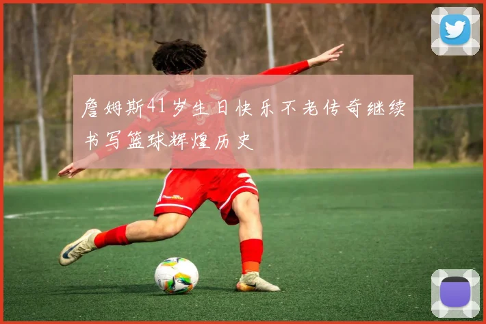 詹姆斯41岁生日快乐不老传奇继续书写篮球辉煌历史