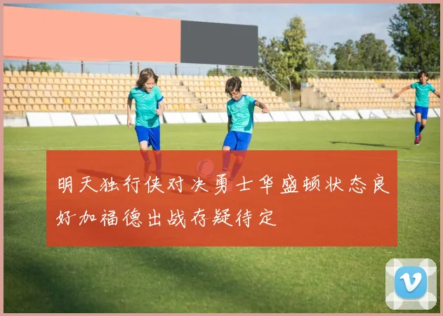 明天独行侠对决勇士华盛顿状态良好加福德出战存疑待定