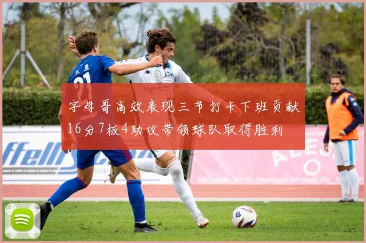 字母哥高效表现三节打卡下班贡献16分7板4助攻带领球队取得胜利