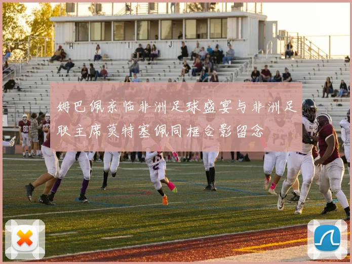 姆巴佩亲临非洲足球盛宴与非洲足联主席莫特塞佩同框合影留念