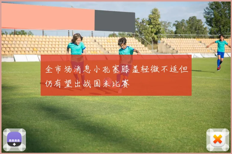 全市场消息小孔塞膝盖轻微不适但仍有望出战国米比赛
