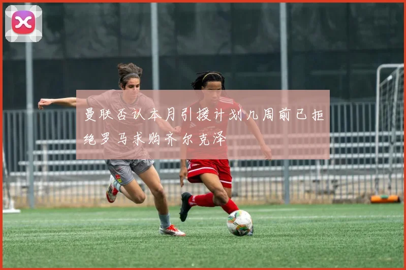 曼联否认本月引援计划几周前已拒绝罗马求购齐尔克泽