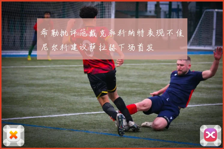 希勒批评范戴克和科纳特表现不佳尼尔科建议萨拉赫下场首发