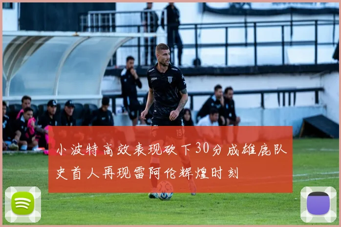 小波特高效表现砍下30分成雄鹿队史首人再现雷阿伦辉煌时刻