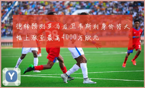 德转预测罗马后卫韦斯利身价将大幅上涨至最高4000万欧元