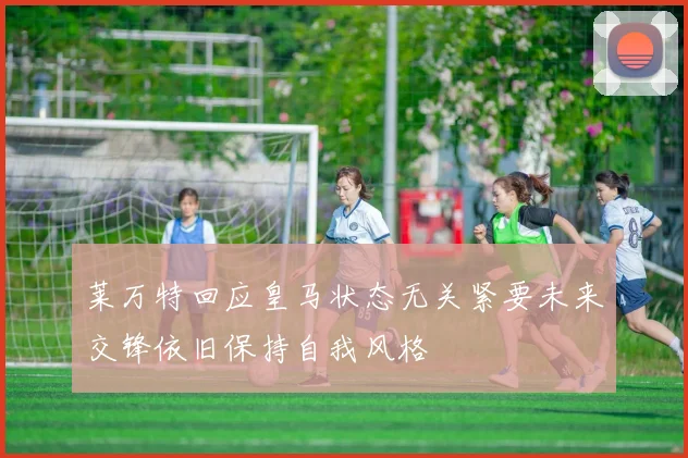 莱万特回应皇马状态无关紧要未来交锋依旧保持自我风格