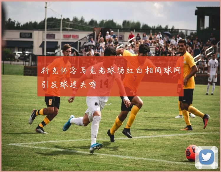 科克怀念马竞老球场红白相间球网引发球迷共鸣